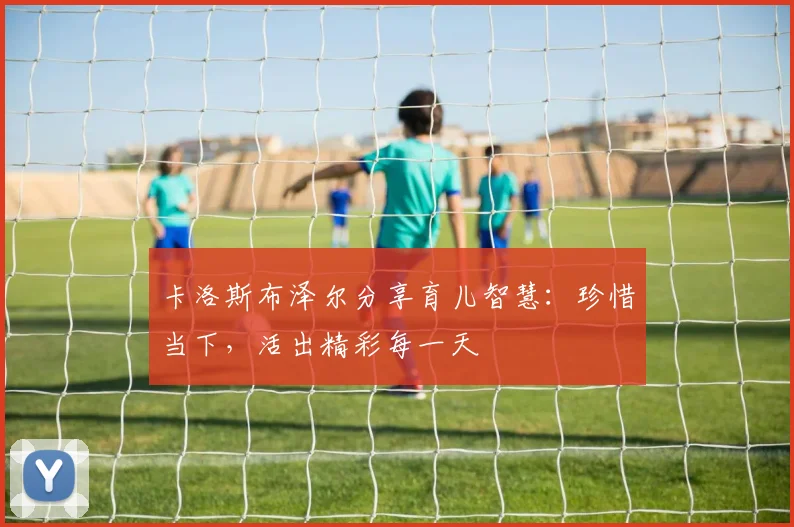 卡洛斯布泽尔分享育儿智慧：珍惜当下，活出精彩每一天