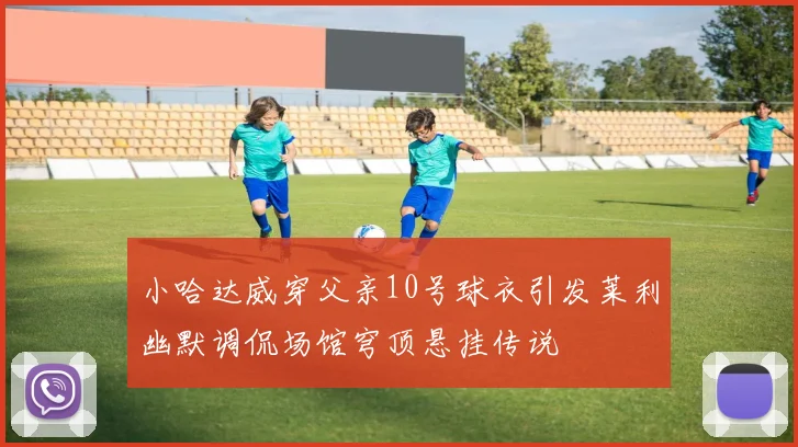 小哈达威穿父亲10号球衣引发莱利幽默调侃场馆穹顶悬挂传说