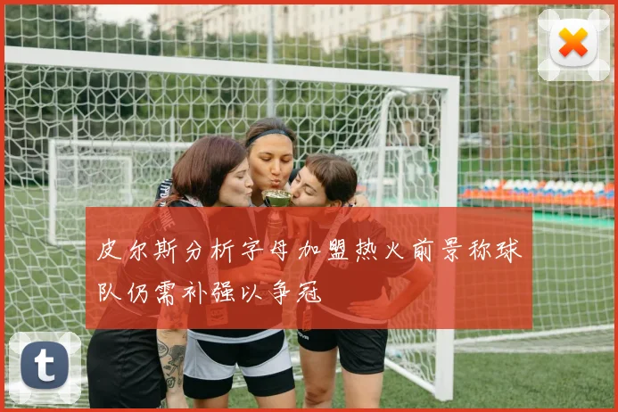 皮尔斯分析字母加盟热火前景称球队仍需补强以争冠
