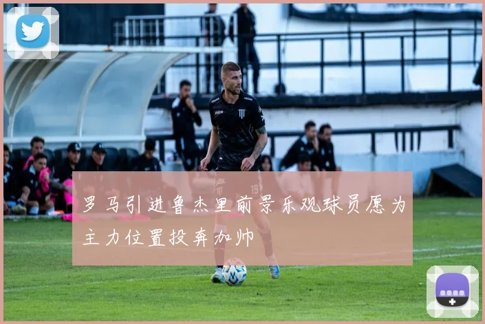 罗马引进鲁杰里前景乐观球员愿为主力位置投奔加帅