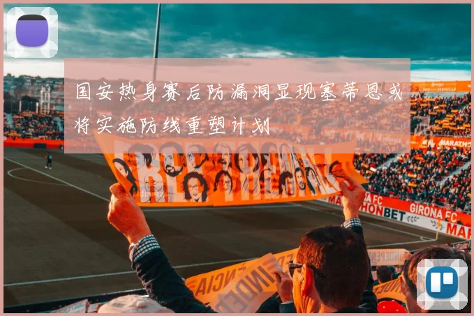 国安热身赛后防漏洞显现塞蒂恩或将实施防线重塑计划