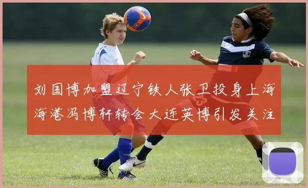 刘国博加盟辽宁铁人张卫投身上海海港冯博轩转会大连英博引发关注