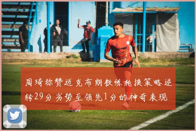 周琦称赞迈克布朗教练轮换策略逆转29分劣势至领先1分的神奇表现