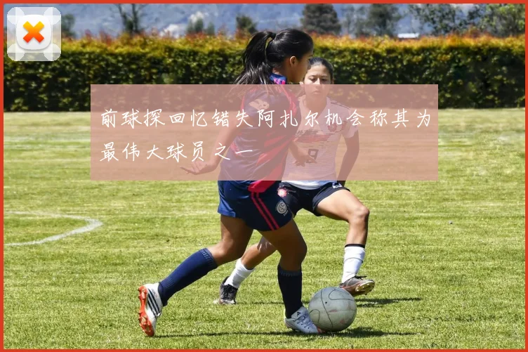 前球探回忆错失阿扎尔机会称其为最伟大球员之一