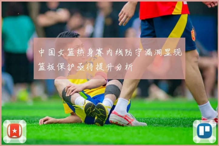 中国女篮热身赛内线防守漏洞显现篮板保护亟待提升分析