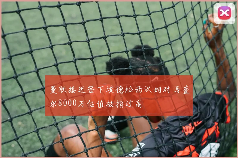 曼联接近签下埃德松西汉姆对马奎尔8000万估值被指过高
