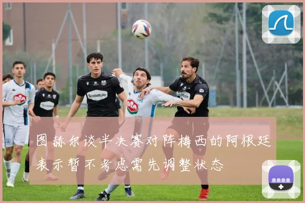 图赫尔谈半决赛对阵梅西的阿根廷表示暂不考虑需先调整状态