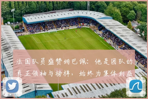 法国队员盛赞姆巴佩：他是团队的真正领袖与榜样，始终为集体利益考虑