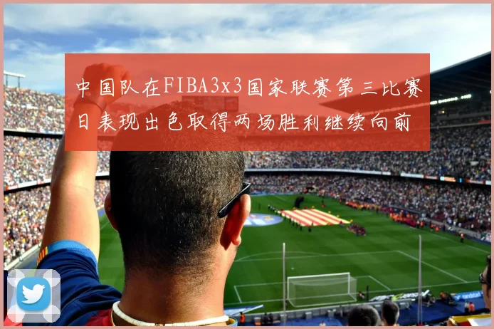 中国队在FIBA3x3国家联赛第三比赛日表现出色取得两场胜利继续向前迈进